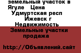  земельный участок в Ягуле › Цена ­ 180 000 - Удмуртская респ., Ижевск г. Недвижимость » Земельные участки продажа   